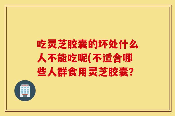 吃灵芝胶囊的坏处什么人不能吃呢(不适合哪些人群食用灵芝胶囊？-第1张图片-灵芝之家