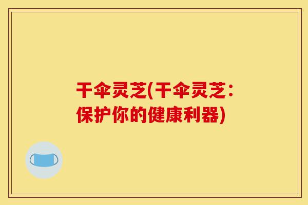 干伞灵芝(干伞灵芝:保护你的健康利器)-第1张图片-灵芝之家 干伞灵芝(干伞灵芝:保护你的健康利器)-第1张图片-灵芝之家