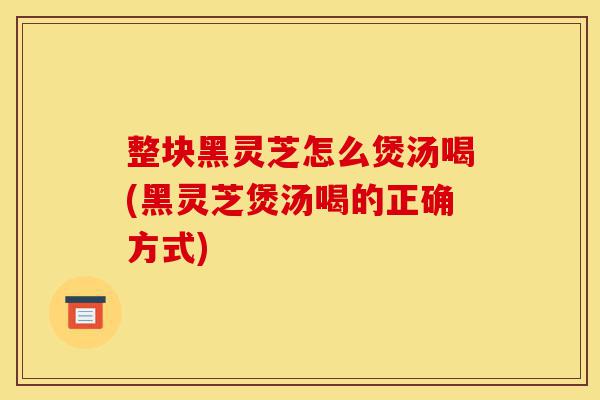 整块黑灵芝怎么煲汤喝(黑灵芝煲汤喝的正确方式)-第1张图片-灵芝之家 整块黑灵芝怎么煲汤喝(黑灵芝煲汤喝的正确方式)-第1张图片-灵芝之家