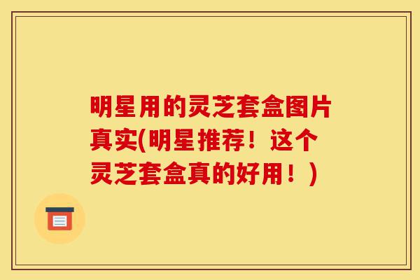 明星用的灵芝套盒图片真实(明星推荐!这个灵芝套盒真的好用!)-第1张图片-灵芝之家 明星用的灵芝套盒图片真实(明星推荐!这个灵芝套盒真的好用!)-第1张图片-灵芝之家