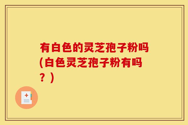 有白色的灵芝孢子粉吗(白色灵芝孢子粉有吗?)-第1张图片-灵芝之家 有白色的灵芝孢子粉吗(白色灵芝孢子粉有吗?)-第1张图片-灵芝之家