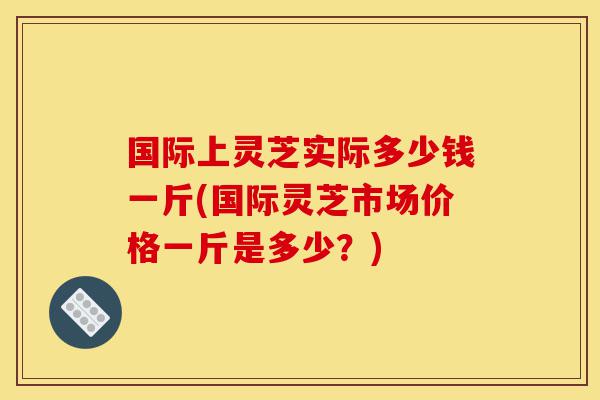 国际上灵芝实际多少钱一斤(国际灵芝市场价格一斤是多少?)-第1张图片-灵芝之家 国际上灵芝实际多少钱一斤(国际灵芝市场价格一斤是多少?)-第1张图片-灵芝之家