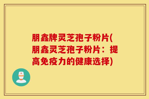 朋鑫牌灵芝孢子粉片(朋鑫灵芝孢子粉片:提高免疫力的健康选择)-第1张图片-灵芝之家 朋鑫牌灵芝孢子粉片(朋鑫灵芝孢子粉片:提高免疫力的健康选择)-第1张图片-灵芝之家