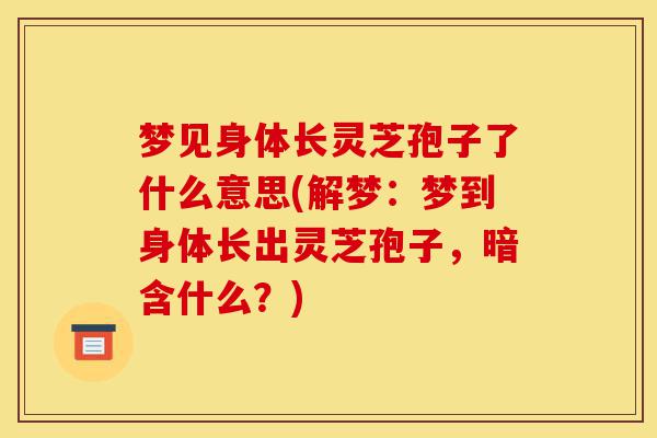 梦见身体长灵芝孢子了什么意思(解梦:梦到身体长出灵芝孢子,暗含什么?)-第1张图片-灵芝之家 梦见身体长灵芝孢子了什么意思(解梦:梦到身体长出灵芝孢子,暗含什么?)-第1张图片-灵芝之家