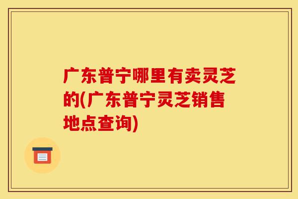 广东普宁哪里有卖灵芝的(广东普宁灵芝销售地点查询)-第1张图片-灵芝之家 广东普宁哪里有卖灵芝的(广东普宁灵芝销售地点查询)-第1张图片-灵芝之家