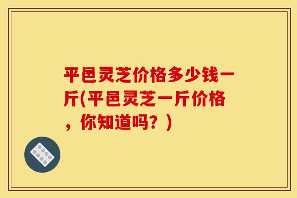 平邑灵芝价格多少钱一斤(平邑灵芝一斤价格,你知道吗?)-第1张图片-灵芝之家 平邑灵芝价格多少钱一斤(平邑灵芝一斤价格,你知道吗?)-第1张图片-灵芝之家