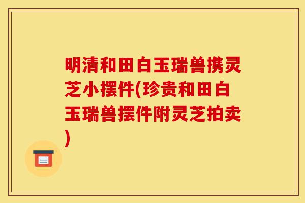 明清和田白玉瑞兽携灵芝小摆件(珍贵和田白玉瑞兽摆件附灵芝拍卖)-第1张图片-灵芝之家 明清和田白玉瑞兽携灵芝小摆件(珍贵和田白玉瑞兽摆件附灵芝拍卖)-第1张图片-灵芝之家