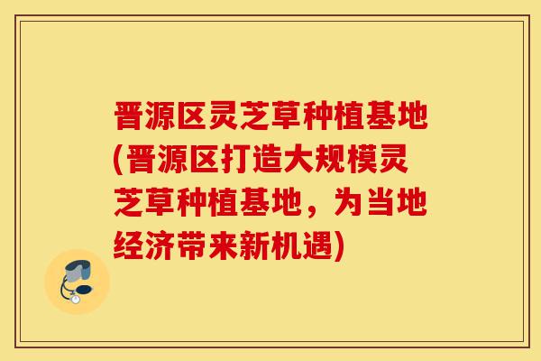 晋源区灵芝草种植基地(晋源区打造大规模灵芝草种植基地，为当地经济带来新机遇)-第1张图片-灵芝之家
