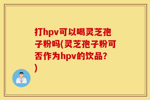 打hpv可以喝灵芝孢子粉吗(灵芝孢子粉可否作为hpv的饮品?)-第1张图片-灵芝之家 打hpv可以喝灵芝孢子粉吗(灵芝孢子粉可否作为hpv的饮品?)-第1张图片-灵芝之家