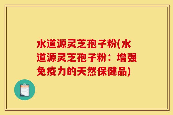 水道源灵芝孢子粉(水道源灵芝孢子粉：增强免疫力的天然保健品)-第1张图片-灵芝之家