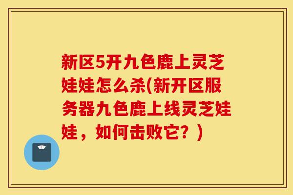 新区5开九色鹿上灵芝娃娃怎么杀(新开区服务器九色鹿上线灵芝娃娃,如何击败它?)-第1张图片-灵芝之家 新区5开九色鹿上灵芝娃娃怎么杀(新开区服务器九色鹿上线灵芝娃娃,如何击败它?)-第1张图片-灵芝之家