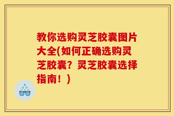 教你选购灵芝胶囊图片大全(如何正确选购灵芝胶囊？灵芝胶囊选择指南！)-第1张图片-灵芝之家