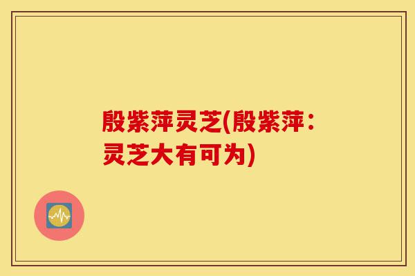 殷紫萍灵芝(殷紫萍:灵芝大有可为)-第1张图片-灵芝之家 殷紫萍灵芝(殷紫萍:灵芝大有可为)-第1张图片-灵芝之家