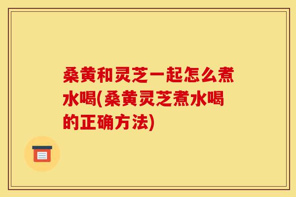 桑黄和灵芝一起怎么煮水喝(桑黄灵芝煮水喝的正确方法)-第1张图片-灵芝之家 桑黄和灵芝一起怎么煮水喝(桑黄灵芝煮水喝的正确方法)-第1张图片-灵芝之家