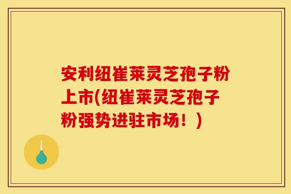 安利纽崔莱灵芝孢子粉上市(纽崔莱灵芝孢子粉强势进驻市场！)-第1张图片-灵芝之家