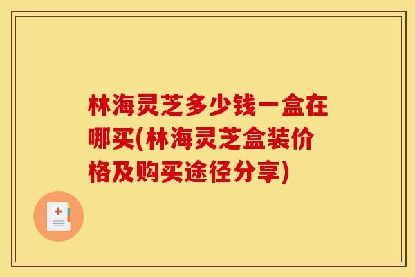 林海灵芝多少钱一盒在哪买(林海灵芝盒装价格及购买途径分享)-第1张图片-灵芝之家 林海灵芝多少钱一盒在哪买(林海灵芝盒装价格及购买途径分享)-第1张图片-灵芝之家