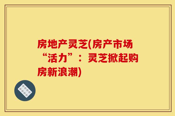 房地产灵芝(房产市场“活力”:灵芝掀起购房新浪潮)-第1张图片-灵芝之家 房地产灵芝(房产市场“活力”:灵芝掀起购房新浪潮)-第1张图片-灵芝之家