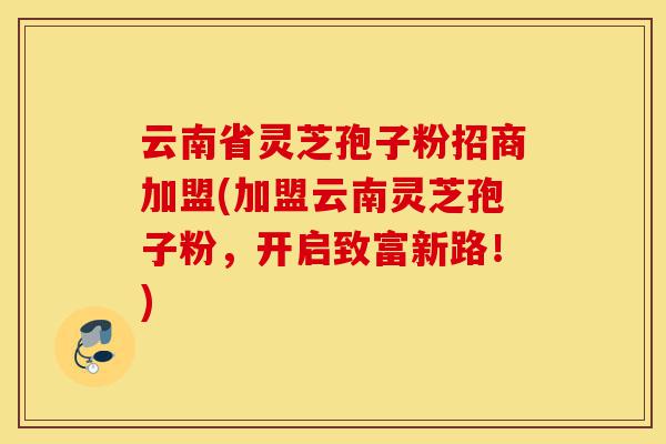 云南省灵芝孢子粉招商加盟(加盟云南灵芝孢子粉,开启致富新路!)-第1张图片-灵芝之家 云南省灵芝孢子粉招商加盟(加盟云南灵芝孢子粉,开启致富新路!)-第1张图片-灵芝之家