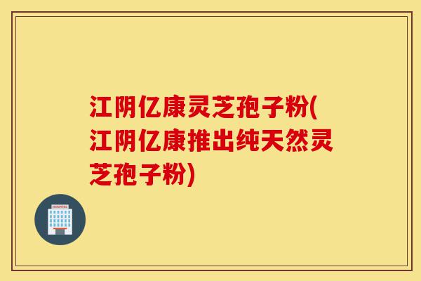 江阴亿康灵芝孢子粉(江阴亿康推出纯天然灵芝孢子粉)-第1张图片-灵芝之家