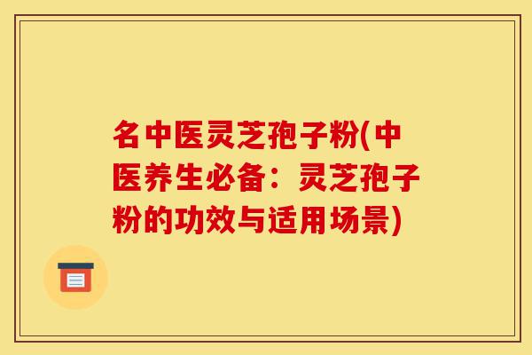 名中医灵芝孢子粉(中医养生必备：灵芝孢子粉的功效与适用场景)-第1张图片-灵芝之家