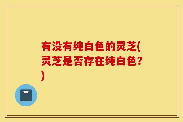 有没有纯白色的灵芝(灵芝是否存在纯白色?)-第1张图片-灵芝之家 有没有纯白色的灵芝(灵芝是否存在纯白色?)-第1张图片-灵芝之家