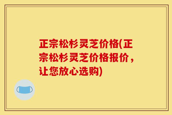 正宗松杉灵芝价格(正宗松杉灵芝价格报价，让您放心选购)-第1张图片-灵芝之家