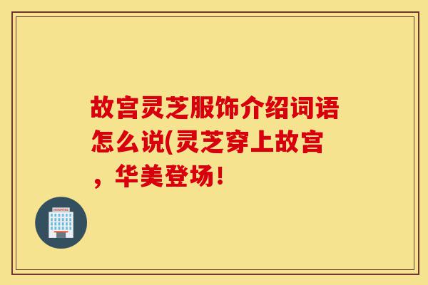 故宫灵芝服饰介绍词语怎么说(灵芝穿上故宫,华美登场!-第1张图片-灵芝之家 故宫灵芝服饰介绍词语怎么说(灵芝穿上故宫,华美登场!-第1张图片-灵芝之家