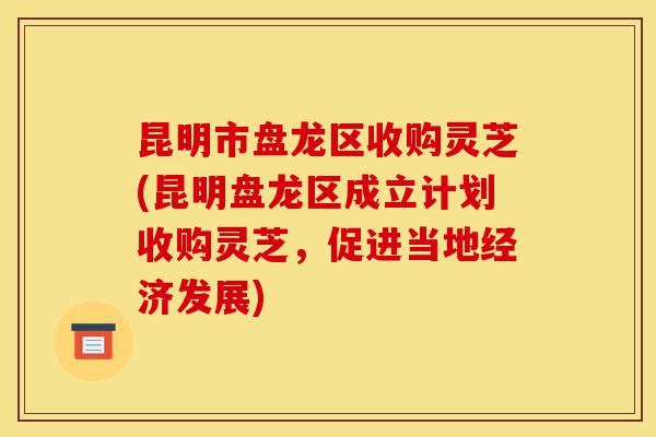 昆明市盘龙区收购灵芝(昆明盘龙区成立计划收购灵芝,促进当地经济发展)-第1张图片-灵芝之家 昆明市盘龙区收购灵芝(昆明盘龙区成立计划收购灵芝,促进当地经济发展)-第1张图片-灵芝之家
