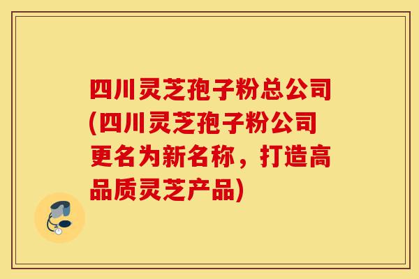 四川灵芝孢子粉总公司(四川灵芝孢子粉公司更名为新名称,打造高品质灵芝产品)-第1张图片-灵芝之家 四川灵芝孢子粉总公司(四川灵芝孢子粉公司更名为新名称,打造高品质灵芝产品)-第1张图片-灵芝之家