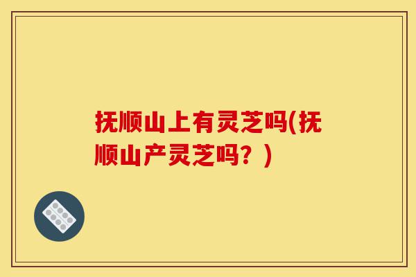 抚顺山上有灵芝吗(抚顺山产灵芝吗?)-第1张图片-灵芝之家 抚顺山上有灵芝吗(抚顺山产灵芝吗?)-第1张图片-灵芝之家