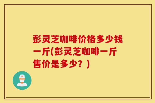 彭灵芝咖啡价格多少钱一斤(彭灵芝咖啡一斤售价是多少？)-第1张图片-灵芝之家