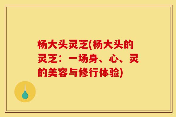 杨大头灵芝(杨大头的灵芝:一场身、心、灵的美容与修行体验)-第1张图片-灵芝之家 杨大头灵芝(杨大头的灵芝:一场身、心、灵的美容与修行体验)-第1张图片-灵芝之家