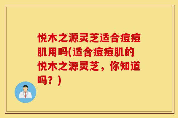 悦木之源灵芝适合痘痘肌用吗(适合痘痘肌的悦木之源灵芝,你知道吗?)-第1张图片-灵芝之家 悦木之源灵芝适合痘痘肌用吗(适合痘痘肌的悦木之源灵芝,你知道吗?)-第1张图片-灵芝之家