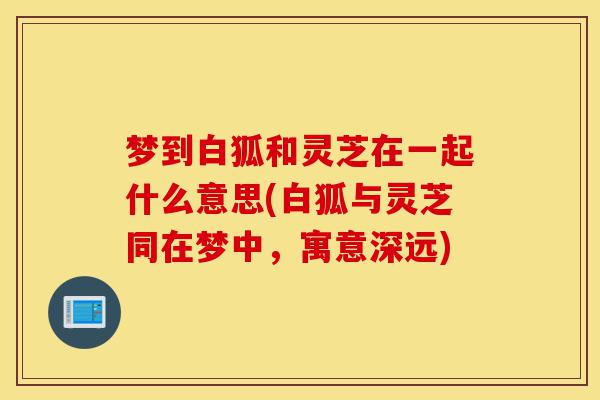 梦到白狐和灵芝在一起什么意思(白狐与灵芝同在梦中,寓意深远)-第1张图片-灵芝之家 梦到白狐和灵芝在一起什么意思(白狐与灵芝同在梦中,寓意深远)-第1张图片-灵芝之家