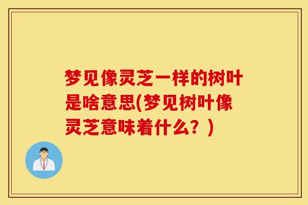 梦见像灵芝一样的树叶是啥意思(梦见树叶像灵芝意味着什么?)-第1张图片-灵芝之家 梦见像灵芝一样的树叶是啥意思(梦见树叶像灵芝意味着什么?)-第1张图片-灵芝之家