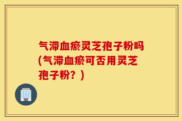 气滞血瘀灵芝孢子粉吗(气滞血瘀可否用灵芝孢子粉？)-第1张图片-灵芝之家