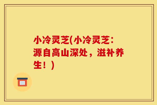 小冷灵芝(小冷灵芝:源自高山深处,滋补养生!)-第1张图片-灵芝之家 小冷灵芝(小冷灵芝:源自高山深处,滋补养生!)-第1张图片-灵芝之家