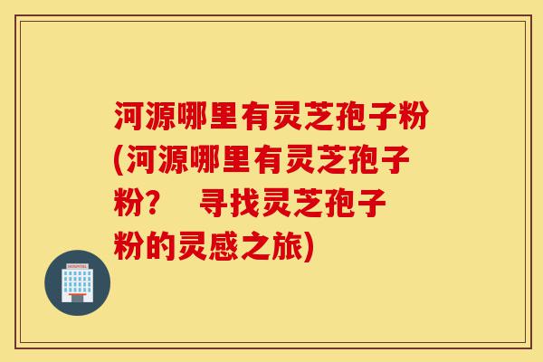 河源哪里有灵芝孢子粉(河源哪里有灵芝孢子粉？  寻找灵芝孢子粉的灵感之旅)-第1张图片-灵芝之家