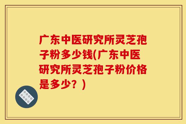广东中医研究所灵芝孢子粉多少钱(广东中医研究所灵芝孢子粉价格是多少?)-第1张图片-灵芝之家 广东中医研究所灵芝孢子粉多少钱(广东中医研究所灵芝孢子粉价格是多少?)-第1张图片-灵芝之家