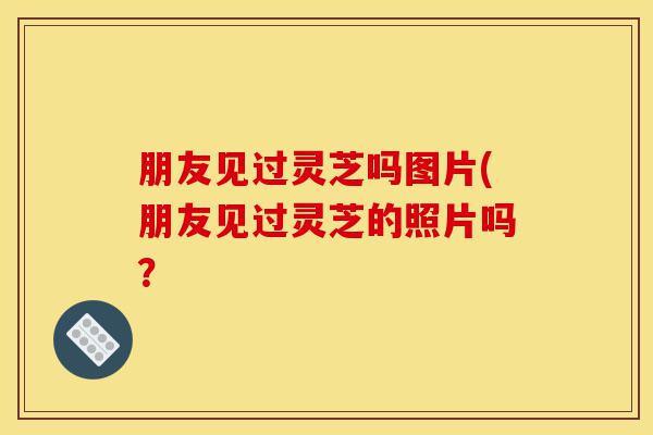 朋友见过灵芝吗图片(朋友见过灵芝的照片吗?-第1张图片-灵芝之家 朋友见过灵芝吗图片(朋友见过灵芝的照片吗?-第1张图片-灵芝之家
