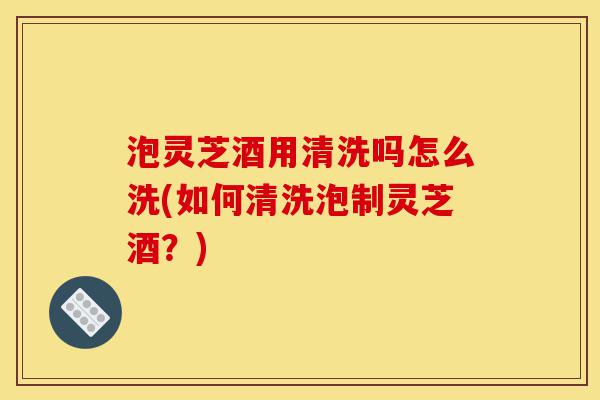 泡灵芝酒用清洗吗怎么洗(如何清洗泡制灵芝酒?)-第1张图片-灵芝之家 泡灵芝酒用清洗吗怎么洗(如何清洗泡制灵芝酒?)-第1张图片-灵芝之家