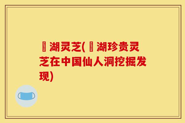 滆湖灵芝(滆湖珍贵灵芝在中国仙人洞挖掘发现)-第1张图片-灵芝之家