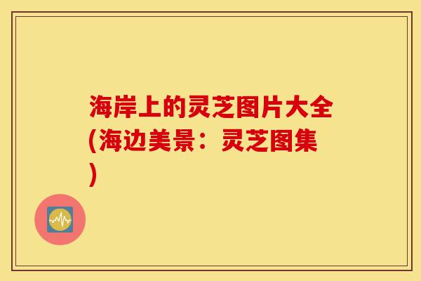 海岸上的灵芝图片大全(海边美景:灵芝图集)-第1张图片-灵芝之家 海岸上的灵芝图片大全(海边美景:灵芝图集)-第1张图片-灵芝之家