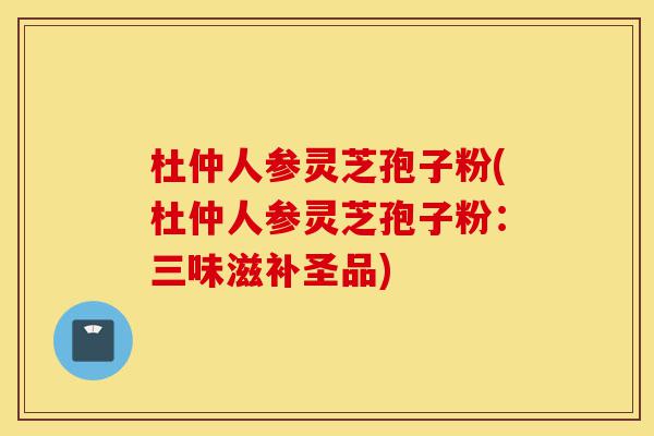杜仲人参灵芝孢子粉(杜仲人参灵芝孢子粉：三味滋补圣品)-第1张图片-灵芝之家