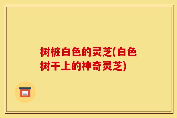 树桩白色的灵芝(白色树干上的神奇灵芝)-第1张图片-灵芝之家 树桩白色的灵芝(白色树干上的神奇灵芝)-第1张图片-灵芝之家