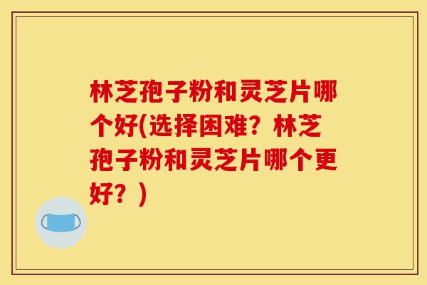 林芝孢子粉和灵芝片哪个好(选择困难?林芝孢子粉和灵芝片哪个更好?)-第1张图片-灵芝之家 林芝孢子粉和灵芝片哪个好(选择困难?林芝孢子粉和灵芝片哪个更好?)-第1张图片-灵芝之家