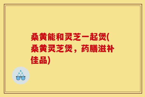 桑黄能和灵芝一起煲(桑黄灵芝煲,药膳滋补佳品)-第1张图片-灵芝之家 桑黄能和灵芝一起煲(桑黄灵芝煲,药膳滋补佳品)-第1张图片-灵芝之家