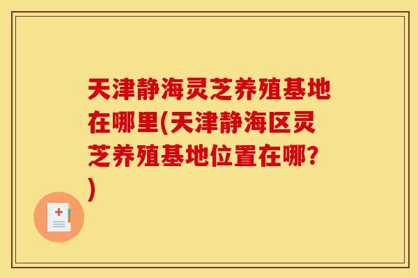 天津静海灵芝养殖基地在哪里(天津静海区灵芝养殖基地位置在哪？)-第1张图片-灵芝之家