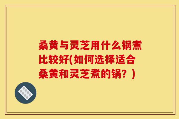 桑黄与灵芝用什么锅煮比较好(如何选择适合桑黄和灵芝煮的锅?)-第1张图片-灵芝之家 桑黄与灵芝用什么锅煮比较好(如何选择适合桑黄和灵芝煮的锅?)-第1张图片-灵芝之家
