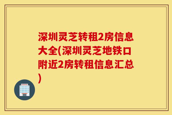 深圳灵芝转租2房信息大全(深圳灵芝地铁口附近2房转租信息汇总)-第1张图片-灵芝之家 深圳灵芝转租2房信息大全(深圳灵芝地铁口附近2房转租信息汇总)-第1张图片-灵芝之家
